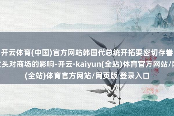 开云体育(中国)官方网站韩国代总统开拓要密切存眷好意思国战略过头对商场的影响-开云·kaiyun(全站)体育官方网站/网页版 登录入口