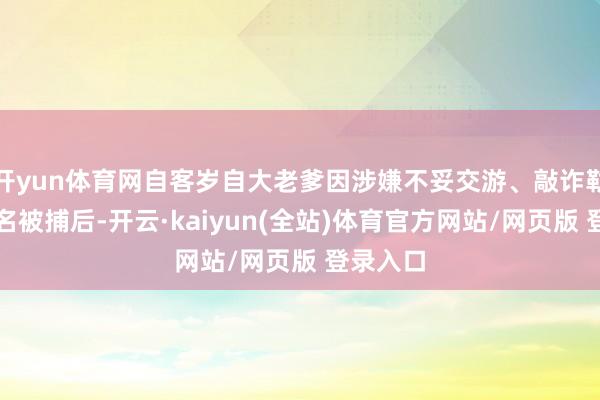 开yun体育网自客岁自大老爹因涉嫌不妥交游、敲诈勒诈等罪名被捕后-开云·kaiyun(全站)体育官方网站/网页版 登录入口