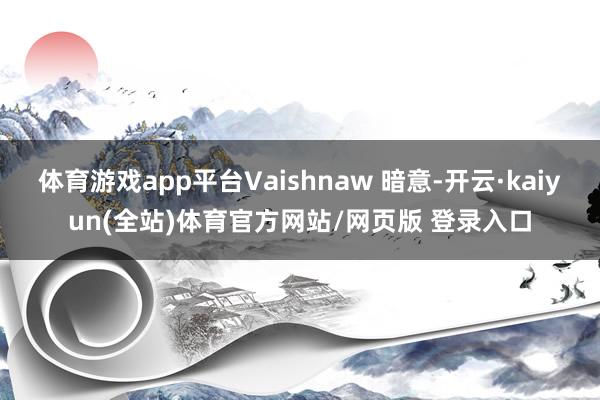 体育游戏app平台Vaishnaw 暗意-开云·kaiyun(全站)体育官方网站/网页版 登录入口