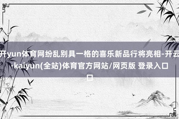开yun体育网纷乱别具一格的喜乐新品行将亮相-开云·kaiyun(全站)体育官方网站/网页版 登录入口
