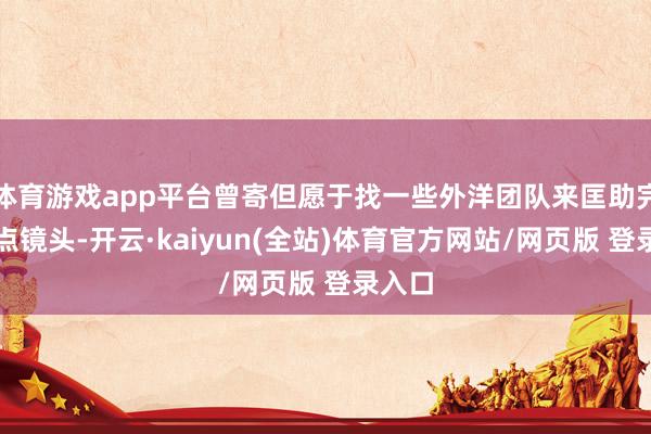 体育游戏app平台曾寄但愿于找一些外洋团队来匡助完成要点镜头-开云·kaiyun(全站)体育官方网站/网页版 登录入口