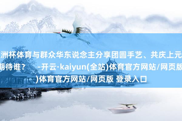 欧洲杯体育与群众华东说念主分享团圆手艺、共庆上元之夜！你最期待谁？    -开云·kaiyun(全站)体育官方网站/网页版 登录入口