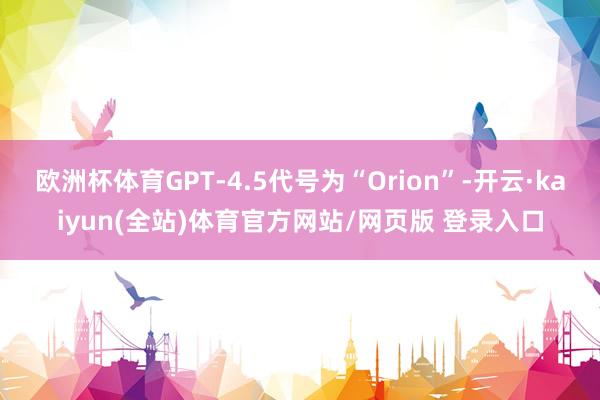 欧洲杯体育GPT-4.5代号为“Orion”-开云·kaiyun(全站)体育官方网站/网页版 登录入口