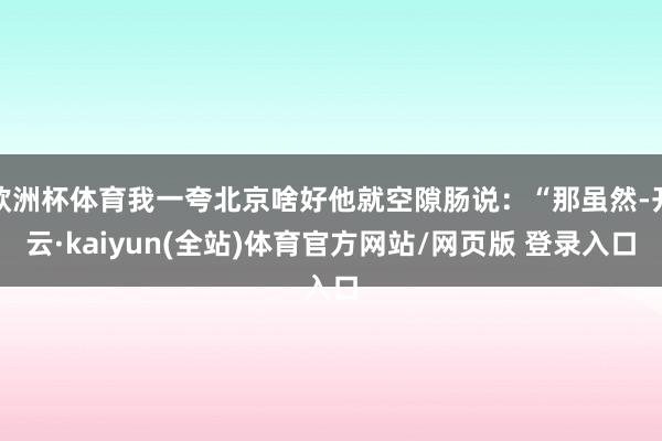 欧洲杯体育我一夸北京啥好他就空隙肠说：“那虽然-开云·kaiyun(全站)体育官方网站/网页版 登录入口
