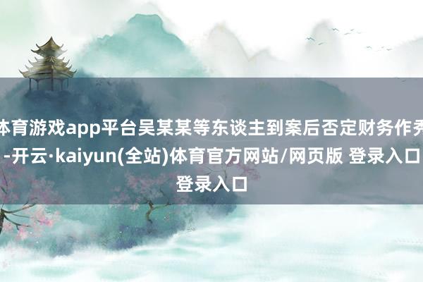 体育游戏app平台吴某某等东谈主到案后否定财务作秀-开云·kaiyun(全站)体育官方网站/网页版 登录入口