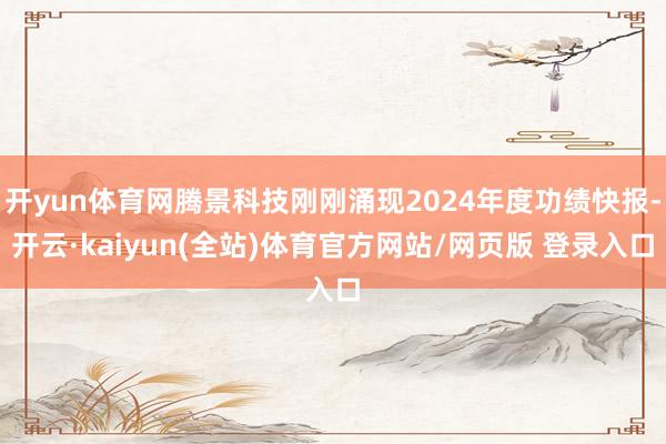开yun体育网腾景科技刚刚涌现2024年度功绩快报-开云·kaiyun(全站)体育官方网站/网页版 登录入口