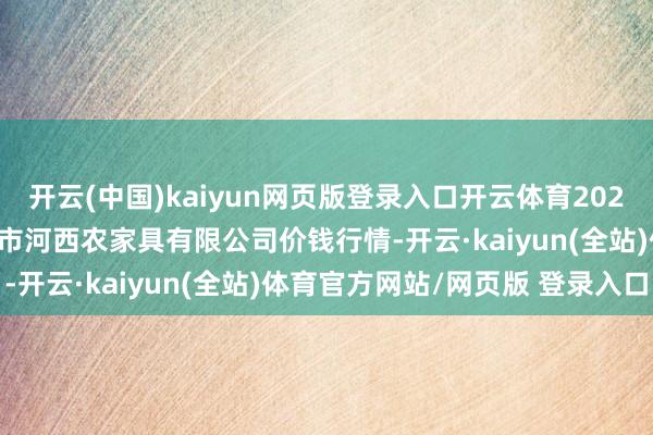 开云(中国)kaiyun网页版登录入口开云体育2025年2月28日山西省太原市河西农家具有限公司价钱行情-开云·kaiyun(全站)体育官方网站/网页版 登录入口