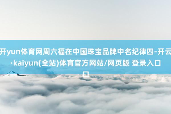 开yun体育网周六福在中国珠宝品牌中名纪律四-开云·kaiyun(全站)体育官方网站/网页版 登录入口