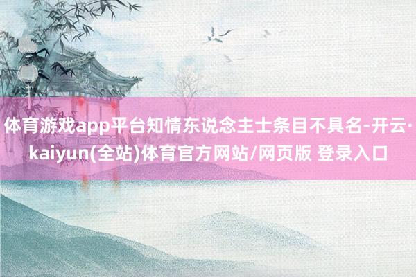 体育游戏app平台知情东说念主士条目不具名-开云·kaiyun(全站)体育官方网站/网页版 登录入口