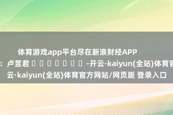 体育游戏app平台尽在新浪财经APP            						牵累裁剪：卢昱君 							-开云·kaiyun(全站)体育官方网站/网页版 登录入口