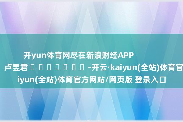 开yun体育网尽在新浪财经APP            						职守剪辑：卢昱君 							-开云·kaiyun(全站)体育官方网站/网页版 登录入口