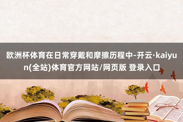 欧洲杯体育在日常穿戴和摩擦历程中-开云·kaiyun(全站)体育官方网站/网页版 登录入口
