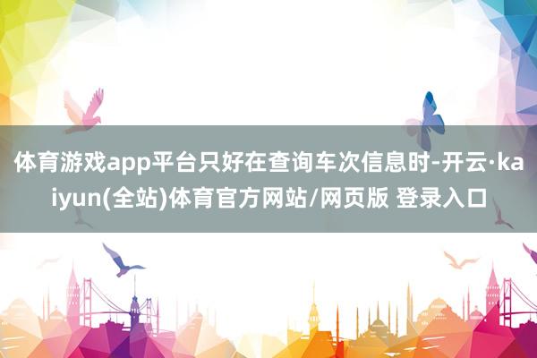 体育游戏app平台只好在查询车次信息时-开云·kaiyun(全站)体育官方网站/网页版 登录入口