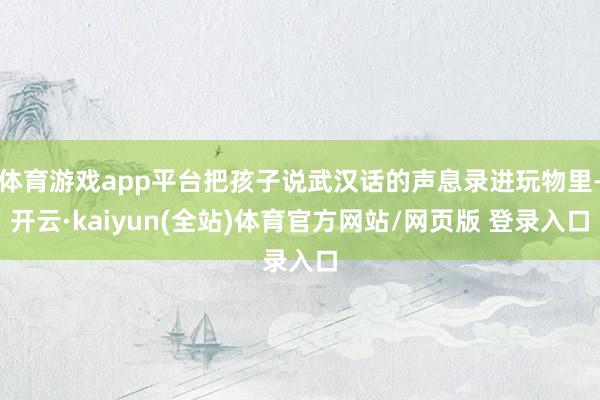 体育游戏app平台把孩子说武汉话的声息录进玩物里-开云·kaiyun(全站)体育官方网站/网页版 登录入口