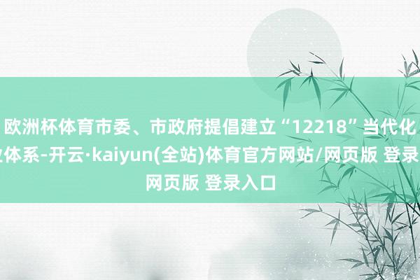 欧洲杯体育市委、市政府提倡建立“12218”当代化产业体系-开云·kaiyun(全站)体育官方网站/网页版 登录入口
