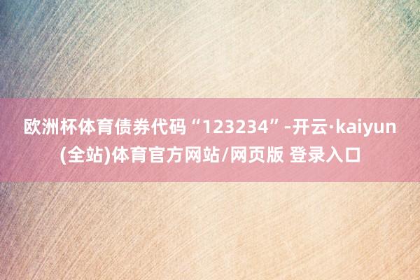 欧洲杯体育债券代码“123234”-开云·kaiyun(全站)体育官方网站/网页版 登录入口