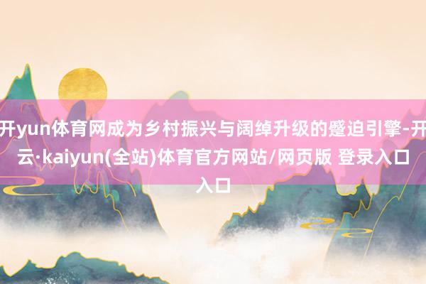 开yun体育网成为乡村振兴与阔绰升级的蹙迫引擎-开云·kaiyun(全站)体育官方网站/网页版 登录入口