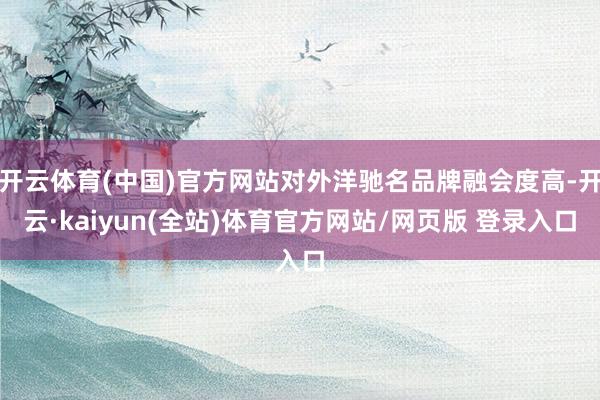 开云体育(中国)官方网站对外洋驰名品牌融会度高-开云·kaiyun(全站)体育官方网站/网页版 登录入口