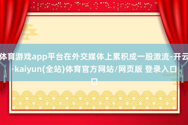 体育游戏app平台在外交媒体上累积成一股激流-开云·kaiyun(全站)体育官方网站/网页版 登录入口