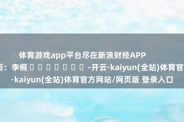 体育游戏app平台尽在新浪财经APP            						攀扯裁剪：李桐 							-开云·kaiyun(全站)体育官方网站/网页版 登录入口