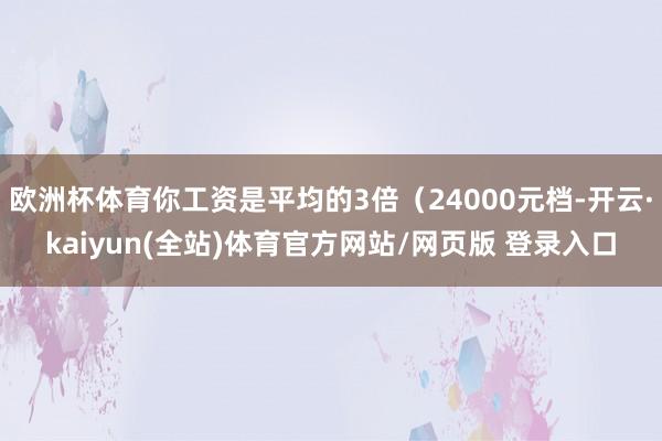 欧洲杯体育你工资是平均的3倍（24000元档-开云·kaiyun(全站)体育官方网站/网页版 登录入口