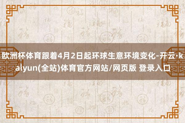 欧洲杯体育跟着4月2日起环球生意环境变化-开云·kaiyun(全站)体育官方网站/网页版 登录入口