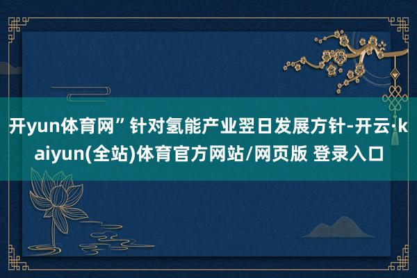 开yun体育网”针对氢能产业翌日发展方针-开云·kaiyun(全站)体育官方网站/网页版 登录入口