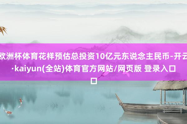 欧洲杯体育花样预估总投资10亿元东说念主民币-开云·kaiyun(全站)体育官方网站/网页版 登录入口