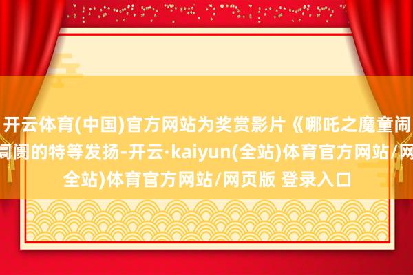 开云体育(中国)官方网站为奖赏影片《哪吒之魔童闹海》在国表里阛阓的特等发扬-开云·kaiyun(全站)体育官方网站/网页版 登录入口