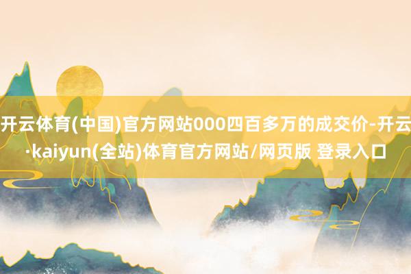开云体育(中国)官方网站000四百多万的成交价-开云·kaiyun(全站)体育官方网站/网页版 登录入口