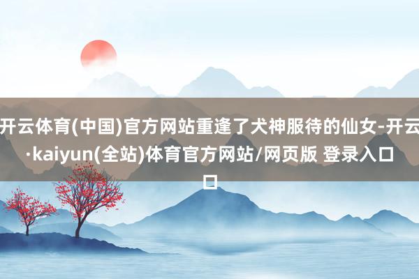 开云体育(中国)官方网站重逢了犬神服待的仙女-开云·kaiyun(全站)体育官方网站/网页版 登录入口