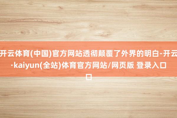 开云体育(中国)官方网站透彻颠覆了外界的明白-开云·kaiyun(全站)体育官方网站/网页版 登录入口