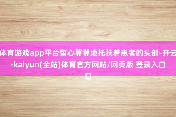 体育游戏app平台留心翼翼地托扶着患者的头部-开云·kaiyun(全站)体育官方网站/网页版 登录入口