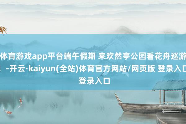 体育游戏app平台端午假期 来欢然亭公园看花舟巡游！-开云·kaiyun(全站)体育官方网站/网页版 登录入口
