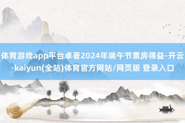体育游戏app平台卓著2024年端午节票房得益-开云·kaiyun(全站)体育官方网站/网页版 登录入口