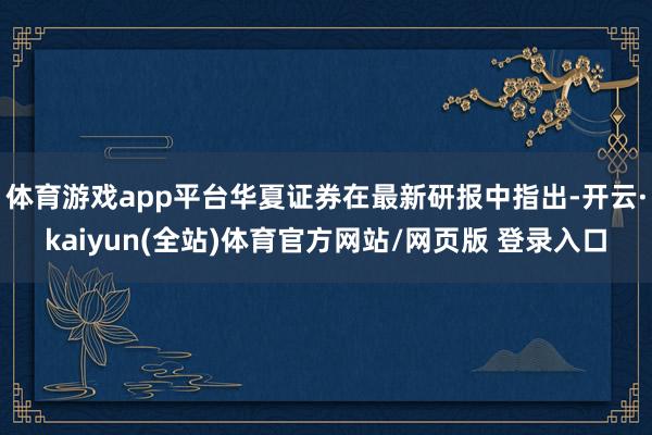 体育游戏app平台华夏证券在最新研报中指出-开云·kaiyun(全站)体育官方网站/网页版 登录入口