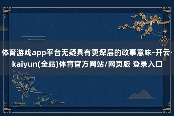 体育游戏app平台无疑具有更深层的政事意味-开云·kaiyun(全站)体育官方网站/网页版 登录入口
