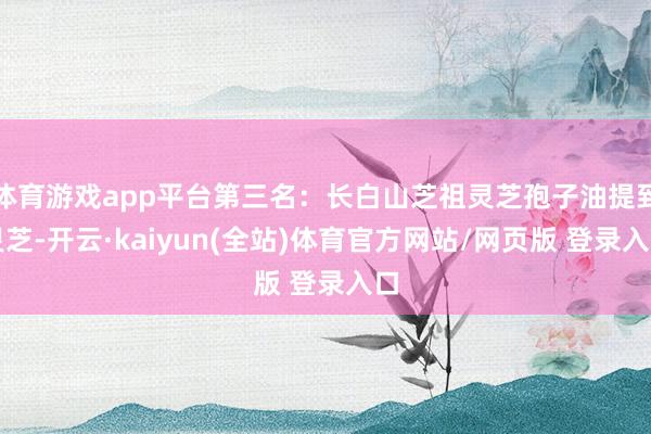 体育游戏app平台第三名：长白山芝祖灵芝孢子油提到灵芝-开云·kaiyun(全站)体育官方网站/网页版 登录入口