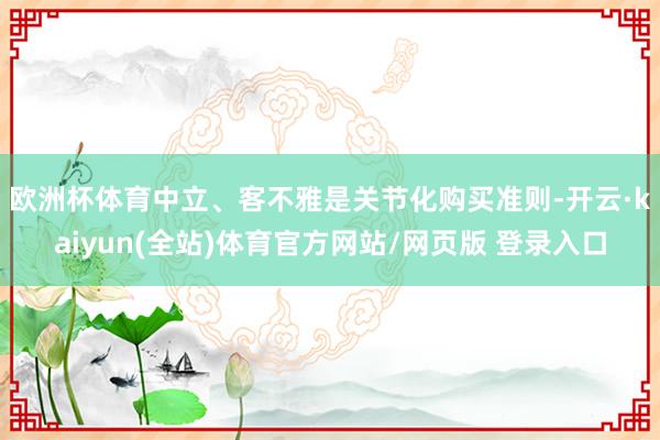 欧洲杯体育　　中立、客不雅是关节化购买准则-开云·kaiyun(全站)体育官方网站/网页版 登录入口