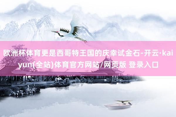 欧洲杯体育更是西哥特王国的庆幸试金石-开云·kaiyun(全站)体育官方网站/网页版 登录入口
