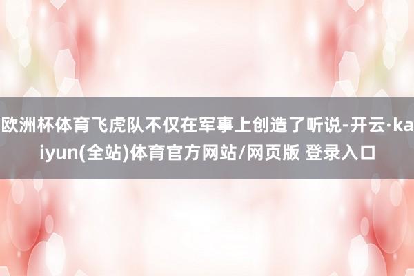 欧洲杯体育飞虎队不仅在军事上创造了听说-开云·kaiyun(全站)体育官方网站/网页版 登录入口