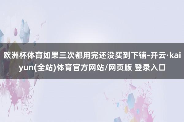 欧洲杯体育如果三次都用完还没买到下铺-开云·kaiyun(全站)体育官方网站/网页版 登录入口