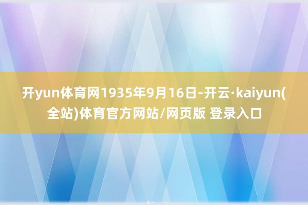开yun体育网1935年9月16日-开云·kaiyun(全站)体育官方网站/网页版 登录入口