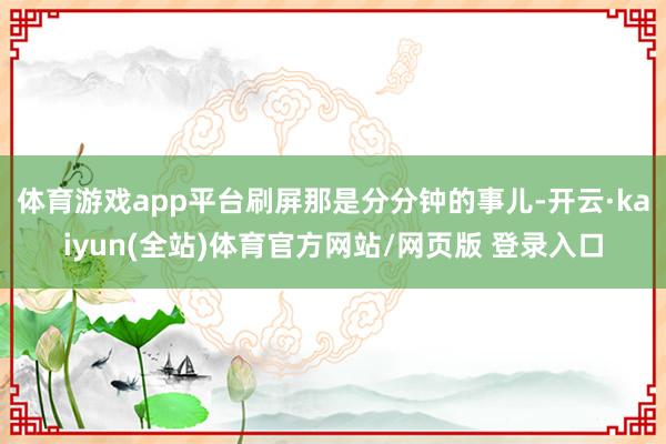 体育游戏app平台刷屏那是分分钟的事儿-开云·kaiyun(全站)体育官方网站/网页版 登录入口