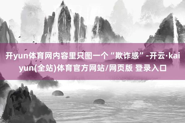 开yun体育网内容里只图一个“欺诈感”-开云·kaiyun(全站)体育官方网站/网页版 登录入口