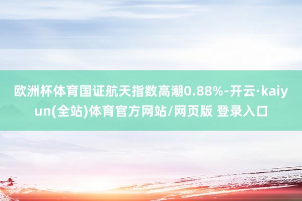 欧洲杯体育国证航天指数高潮0.88%-开云·kaiyun(全站)体育官方网站/网页版 登录入口