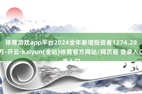 体育游戏app平台2024全年新增投资者1274.28万-开云·kaiyun(全站)体育官方网站/网页版 登录入口