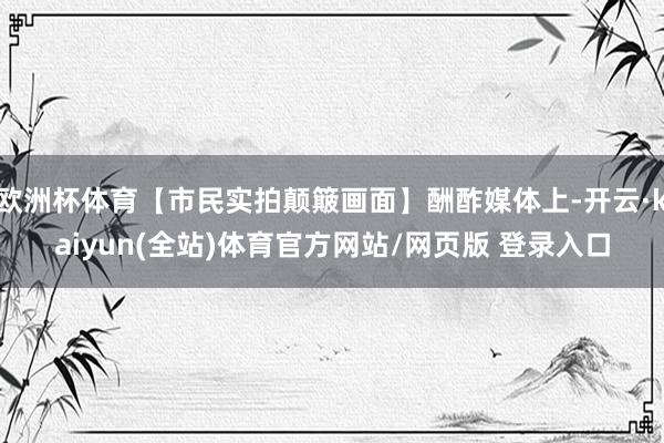 欧洲杯体育【市民实拍颠簸画面】酬酢媒体上-开云·kaiyun(全站)体育官方网站/网页版 登录入口