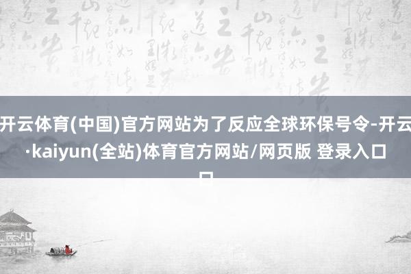 开云体育(中国)官方网站为了反应全球环保号令-开云·kaiyun(全站)体育官方网站/网页版 登录入口
