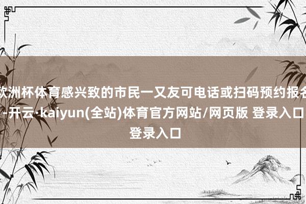 欧洲杯体育感兴致的市民一又友可电话或扫码预约报名-开云·kaiyun(全站)体育官方网站/网页版 登录入口